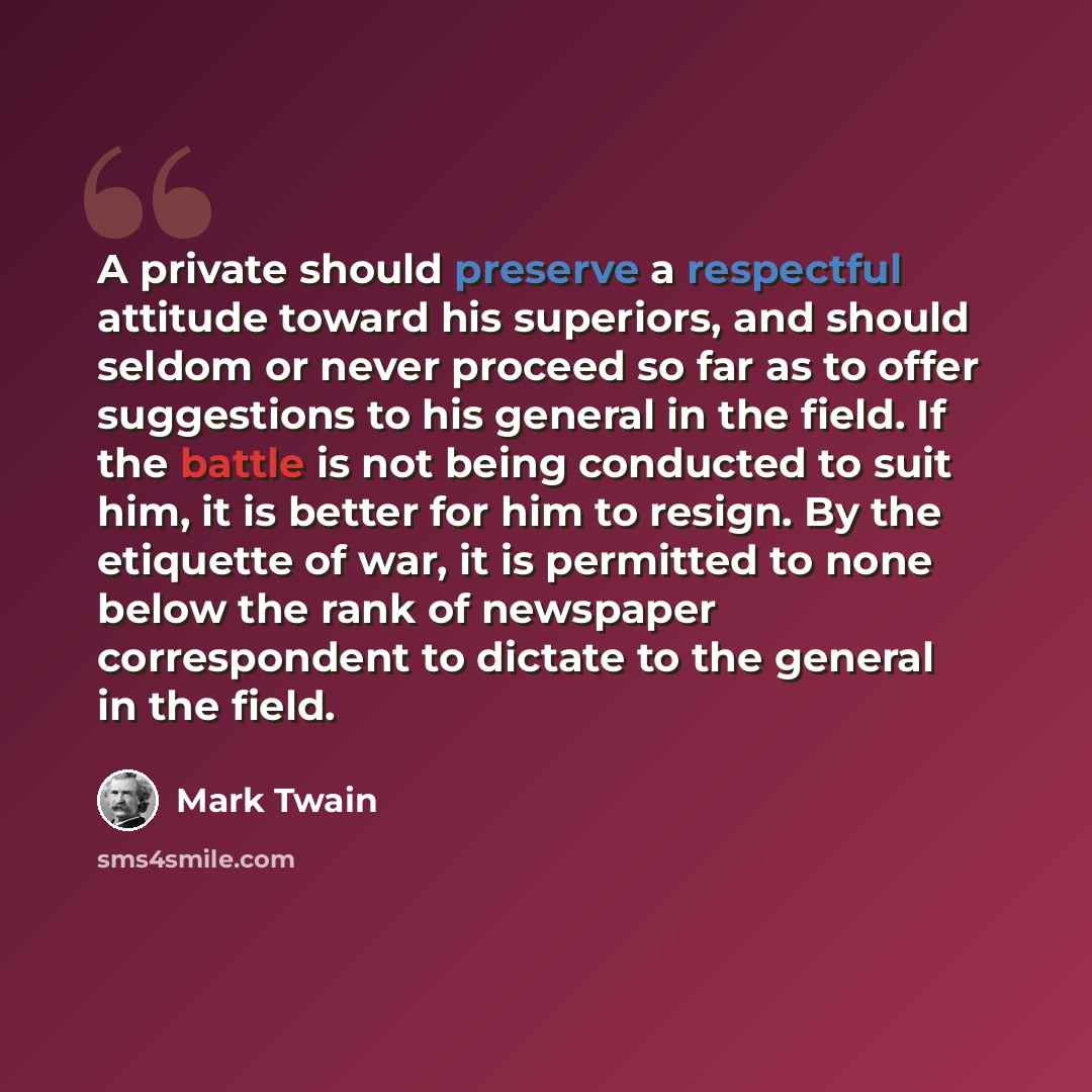 “A private should preserve a respectful attitude toward his superiors, and should seldom or never proceed so far as to offer suggestions to his general in the field. If the battle is not being conducted to suit him, it is better for him to resign. By the etiquette of war, it is permitted to none…” quote by Mark Twain