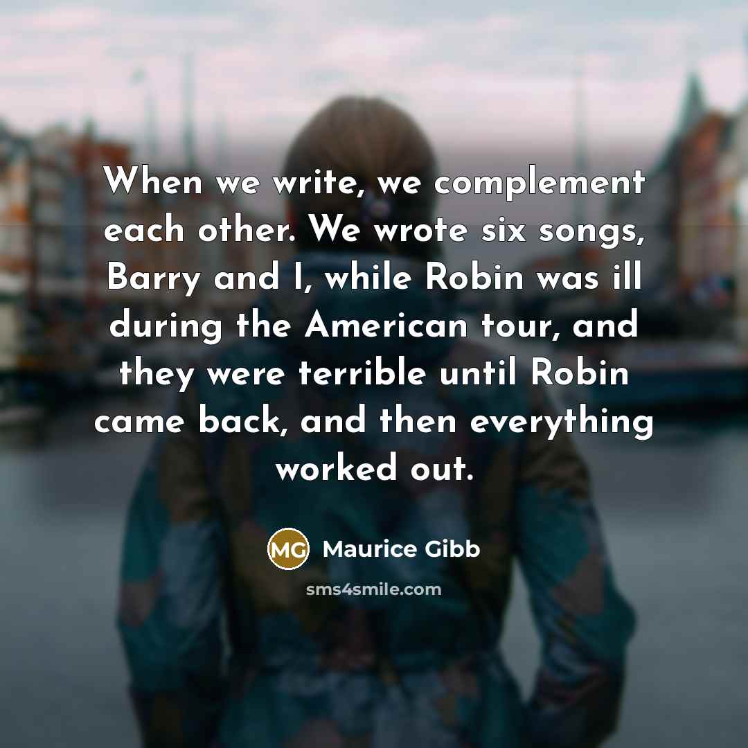 “When we write, we complement each other. We wrote six songs, Barry and I, while Robin was ill during the American tour, and they were terrible until Robin came back, and then everything worked out.” quote by Maurice Gibb