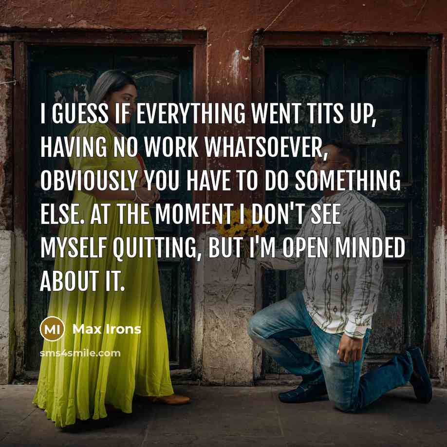 “I guess if everything went tits up, having no work whatsoever, obviously you have to do something else. At the moment I don't see myself quitting, but I'm open minded about it.” quote by Max Irons