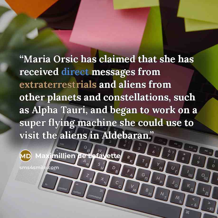 “Maria Orsic has claimed that she has received direct messages from extraterrestrials and aliens from other planets and constellations, such as Alpha Tauri, and began to work on a super flying machine she could use to visit the aliens in Aldebaran.” quote by Maximillien de Lafayette