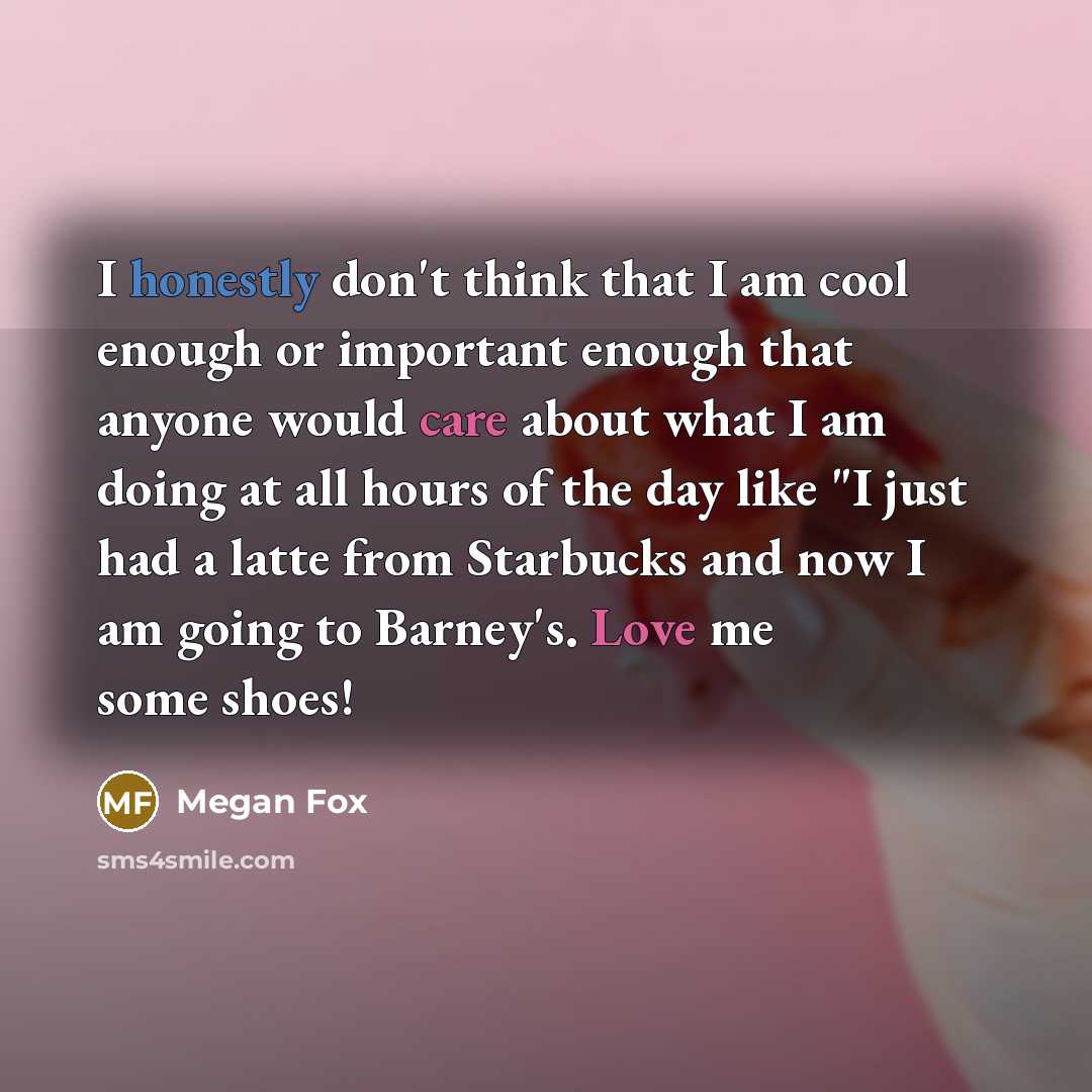 “I honestly don't think that I am cool enough or important enough that anyone would care about what I am doing at all hours of the day like "I just had a latte from Starbucks and now I am going to Barney's. Love me some shoes!” quote by Megan Fox