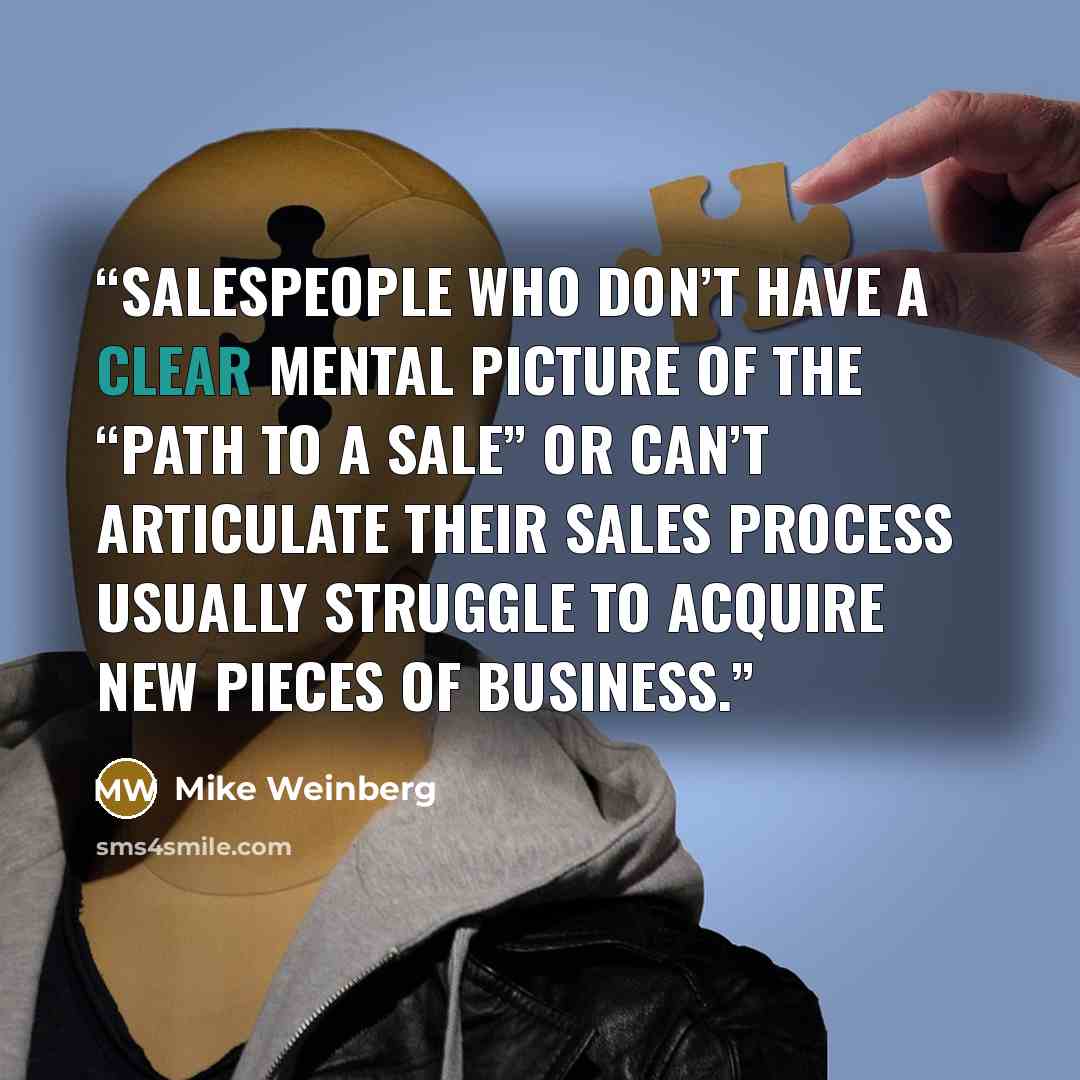 “Salespeople who don’t have a clear mental picture of the “path to a sale” or can’t articulate their sales process usually struggle to acquire new pieces of business.” quote by Mike Weinberg
