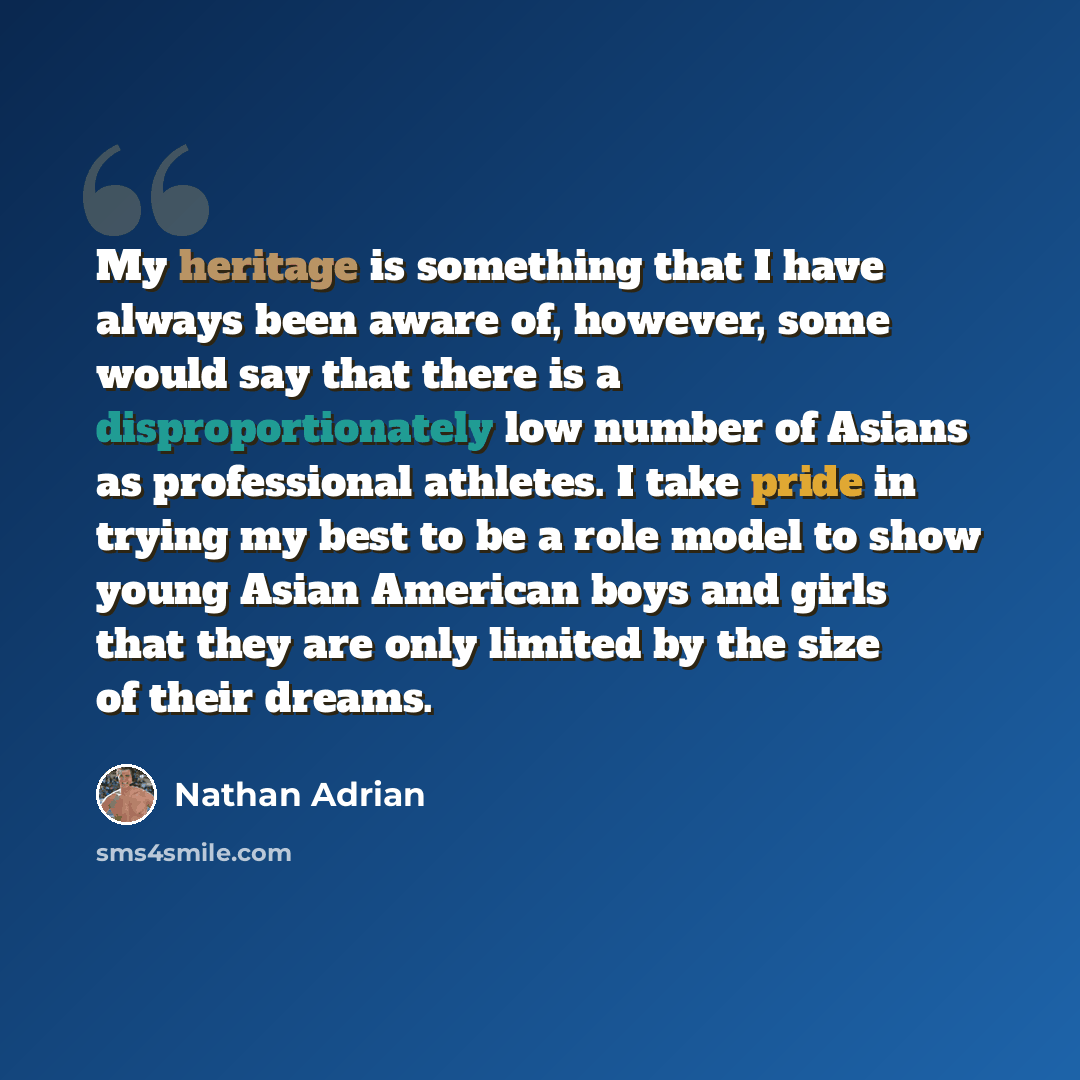 “My heritage is something that I have always been aware of, however, some would say that there is a disproportionately low number of Asians as professional athletes. I take pride in trying my best to be a role model to show young Asian American boys and girls that they are only limited by the size…” quote by Nathan Adrian
