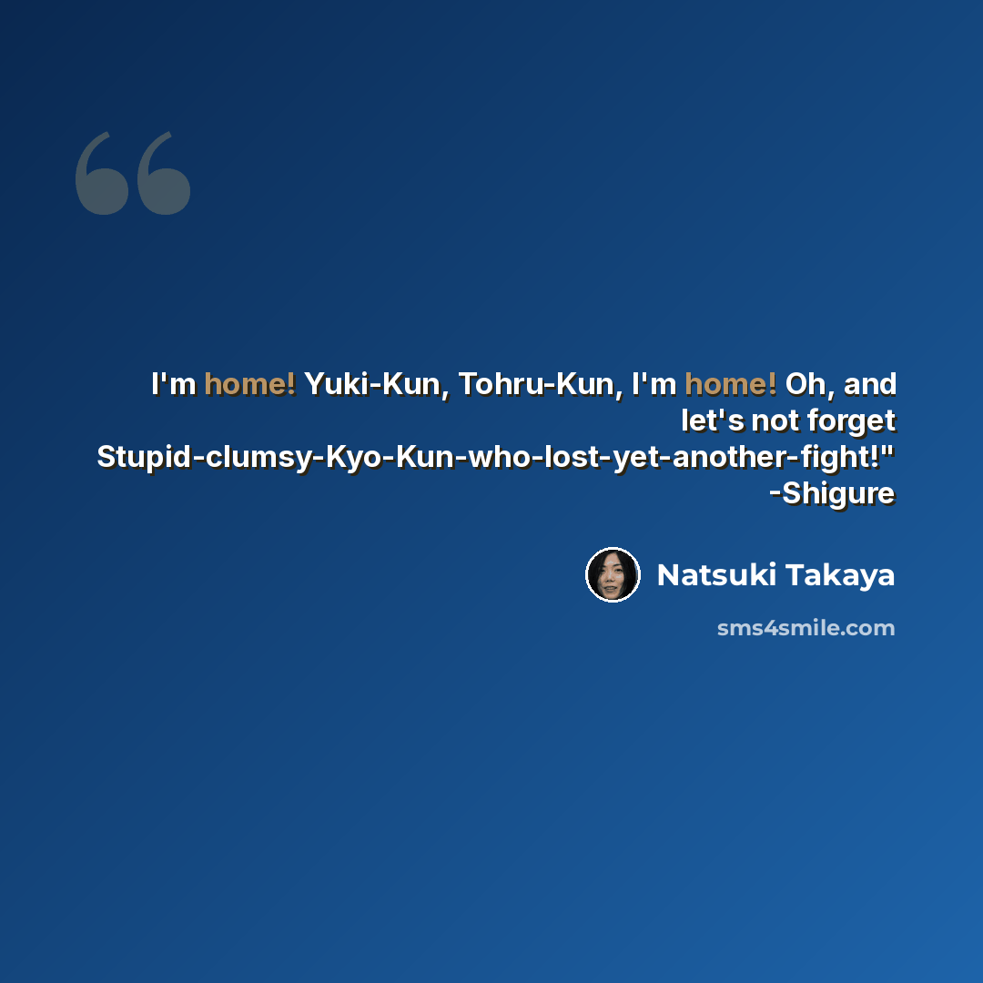 “I'm home! Yuki-Kun, Tohru-Kun, I'm home! Oh, and let's not forget Stupid-clumsy-Kyo-Kun-who-lost-yet-another-fight!" -Shigure” quote by Natsuki Takaya