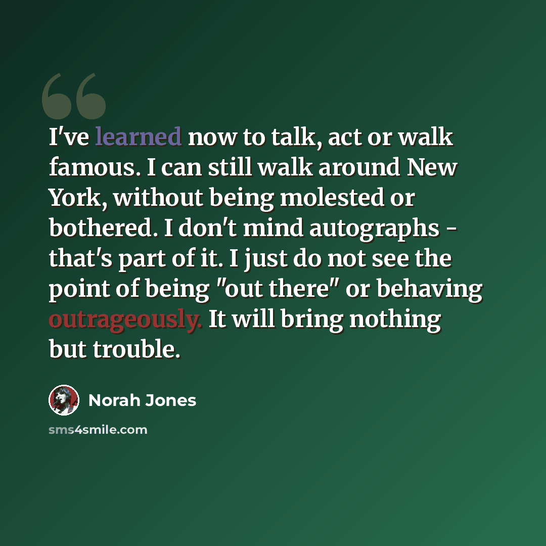 “I've learned now to talk, act or walk famous. I can still walk around New York, without being molested or bothered. I don't mind autographs - that's part of it. I just do not see the point of being "out there" or behaving outrageously. It will bring nothing but trouble.” quote by Norah Jones
