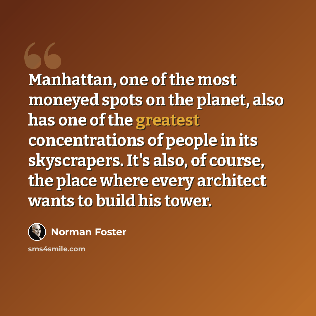 “Manhattan, one of the most moneyed spots on the planet, also has one of the greatest concentrations of people in its skyscrapers. It's also, of course, the place where every architect wants to build his tower.” quote by Norman Foster
