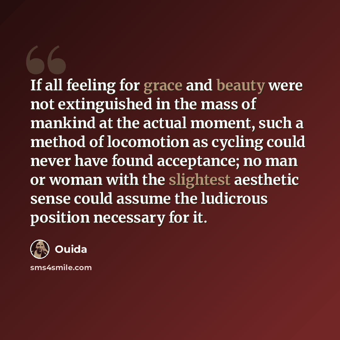 “If all feeling for grace and beauty were not extinguished in the mass of mankind at the actual moment, such a method of locomotion as cycling could never have found acceptance; no man or woman with the slightest aesthetic sense could assume the ludicrous position necessary for it.” quote by Ouida