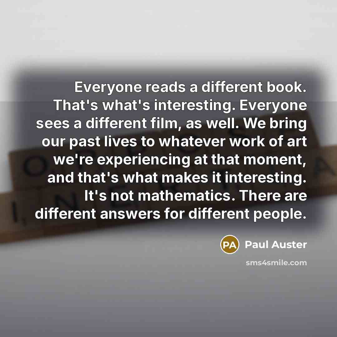 “Everyone reads a different book. That's what's interesting. Everyone sees a different film, as well. We bring our past lives to whatever work of art we're experiencing at that moment, and that's what makes it interesting. It's not mathematics. There are different answers for different people.” quote by Paul Auster