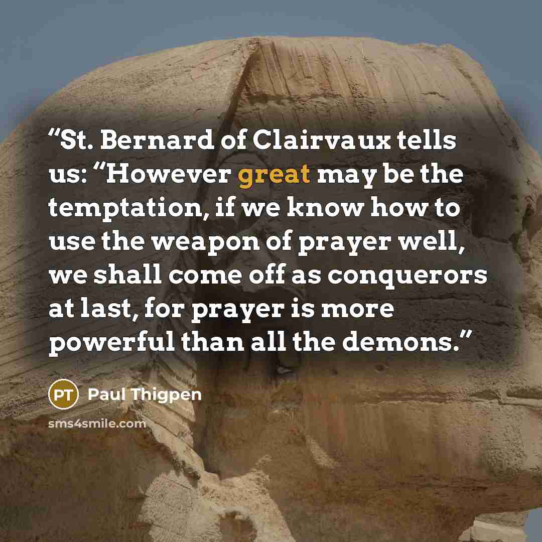 “St. Bernard of Clairvaux tells us: “However great may be the temptation, if we know how to use the weapon of prayer well, we shall come off as conquerors at last, for prayer is more powerful than all the demons.” quote by Paul Thigpen