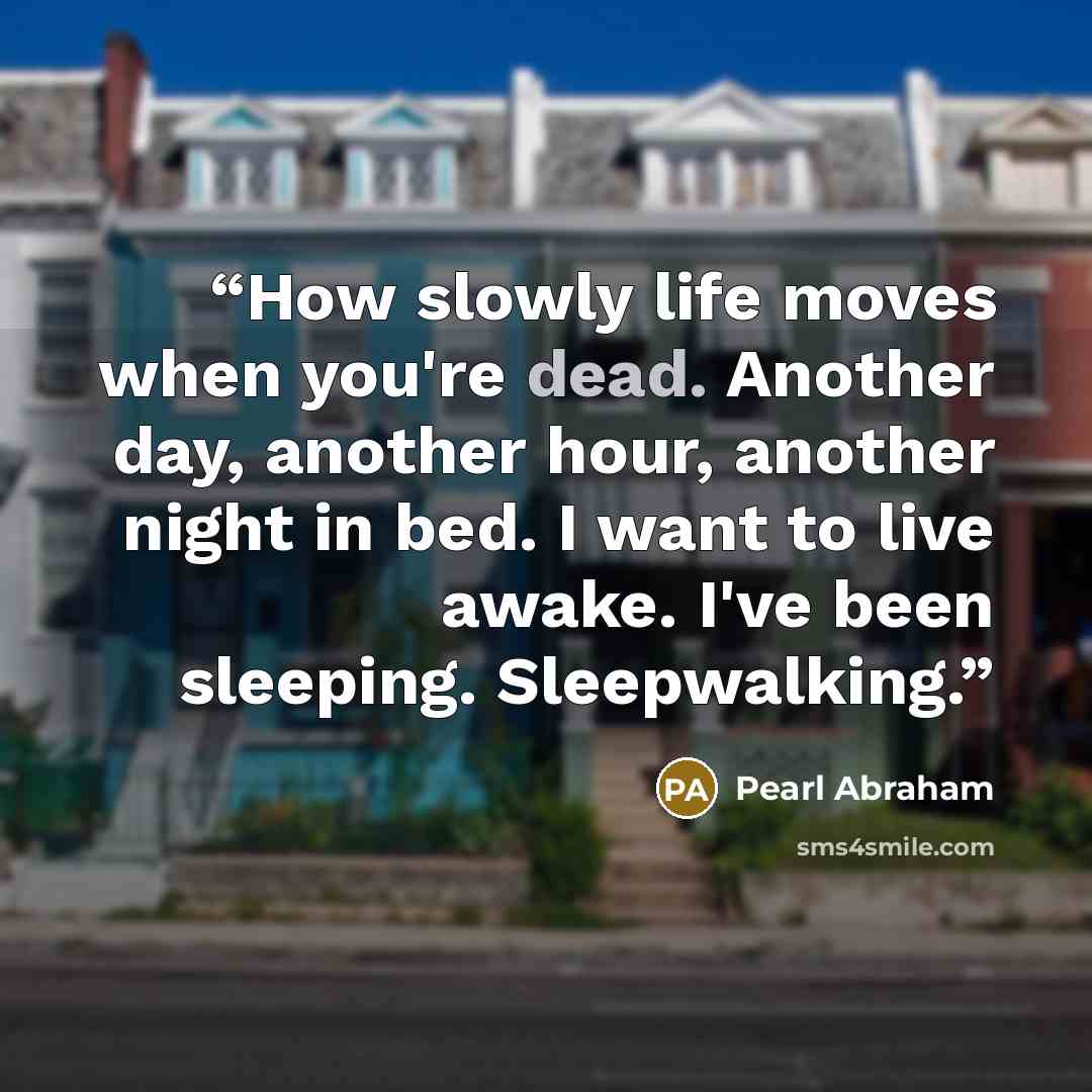 “How slowly life moves when you're dead. Another day, another hour, another night in bed. I want to live awake. I've been sleeping. Sleepwalking.” quote by Pearl Abraham