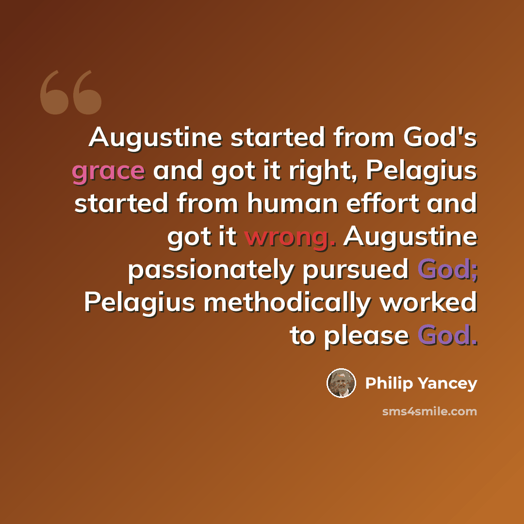 “Augustine started from God's grace and got it right, Pelagius started from human effort and got it wrong. Augustine passionately pursued God; Pelagius methodically worked to please God.” quote by Philip Yancey
