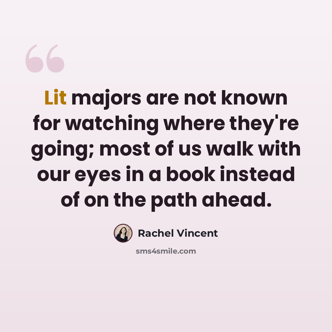 “Lit majors are not known for watching where they're going; most of us walk with our eyes in a book instead of on the path ahead.” quote by Rachel Vincent