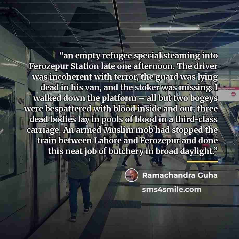 “an empty refugee special steaming into Ferozepur Station late one afternoon. The driver was incoherent with terror, the guard was lying dead in his van, and the stoker was missing. I walked down the platform – all but two bogeys were bespattered with blood inside and out; three dead bodies lay in…” quote by Ramachandra Guha