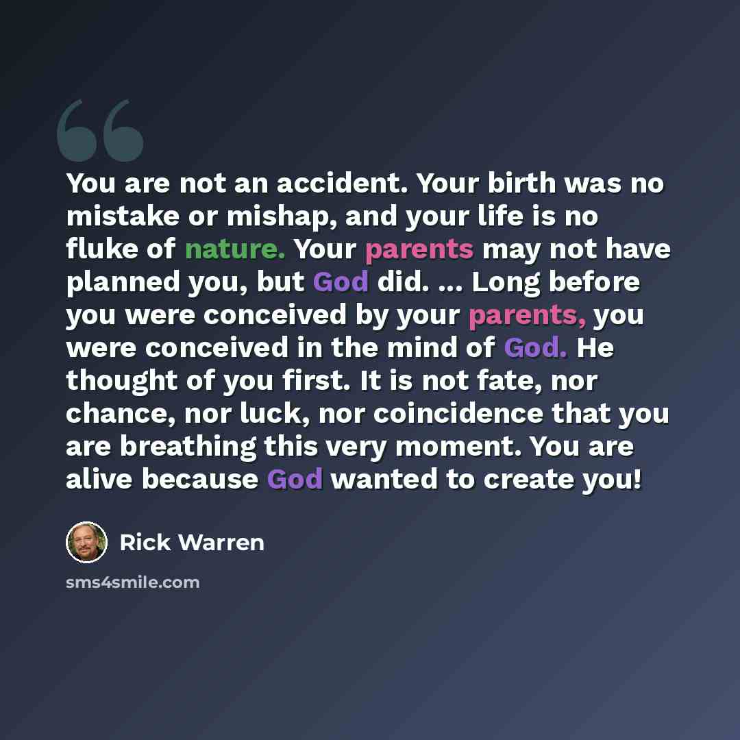 “You are not an accident. Your birth was no mistake or mishap, and your life is no fluke of nature. Your parents may not have planned you, but God did. ... Long before you were conceived by your parents, you were conceived in the mind of God. He thought of you first. It is not fate, nor chance, nor…” quote by Rick Warren