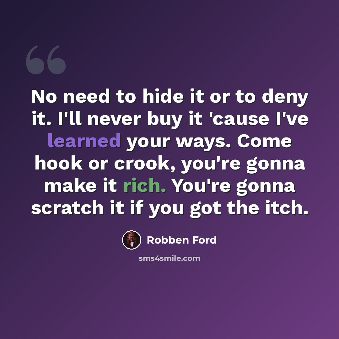 “No need to hide it or to deny it. I'll never buy it 'cause I've learned your ways. Come hook or crook, you're gonna make it rich. You're gonna scratch it if you got the itch.” quote by Robben Ford