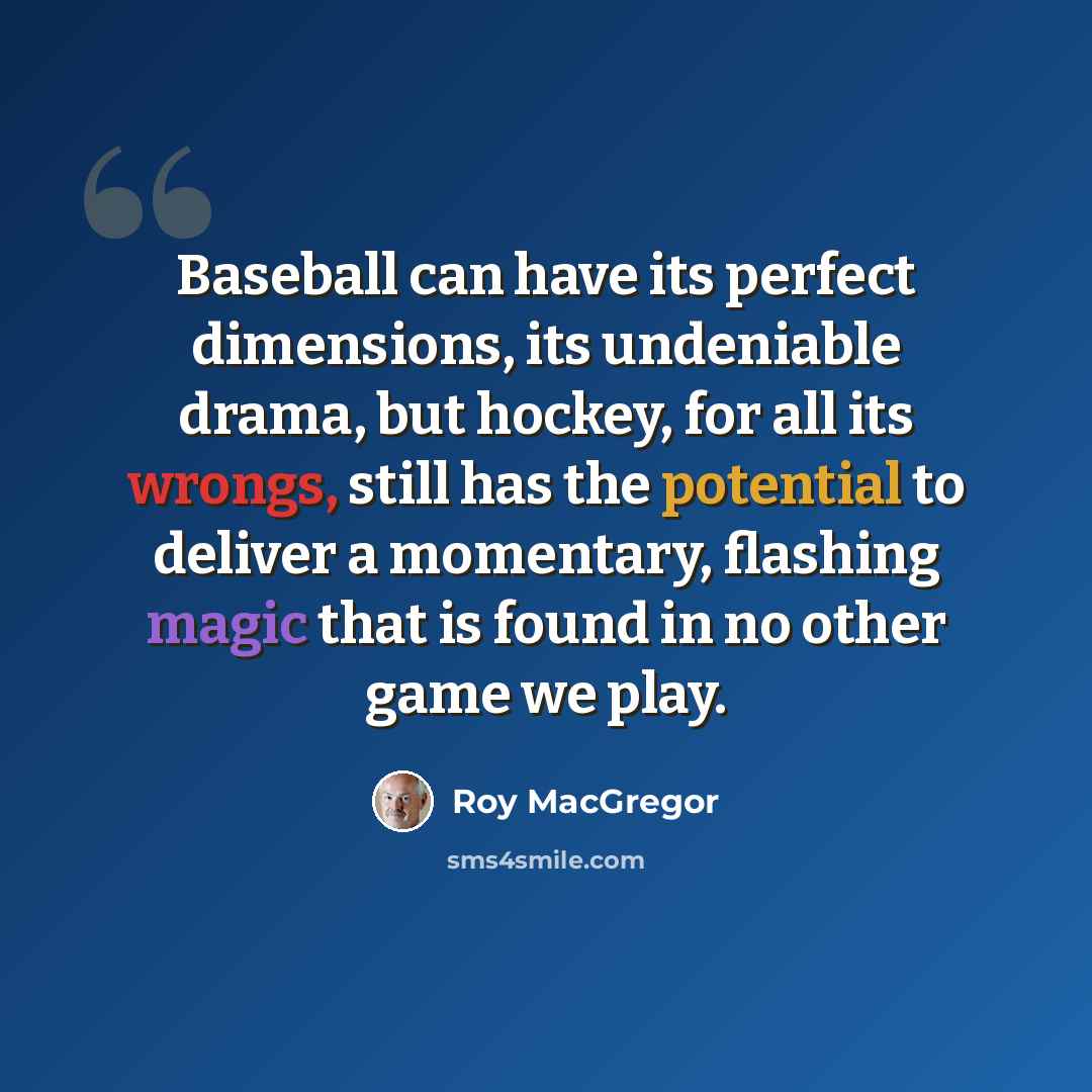 “Baseball can have its perfect dimensions, its undeniable drama, but hockey, for all its wrongs, still has the potential to deliver a momentary, flashing magic that is found in no other game we play.” quote by Roy MacGregor