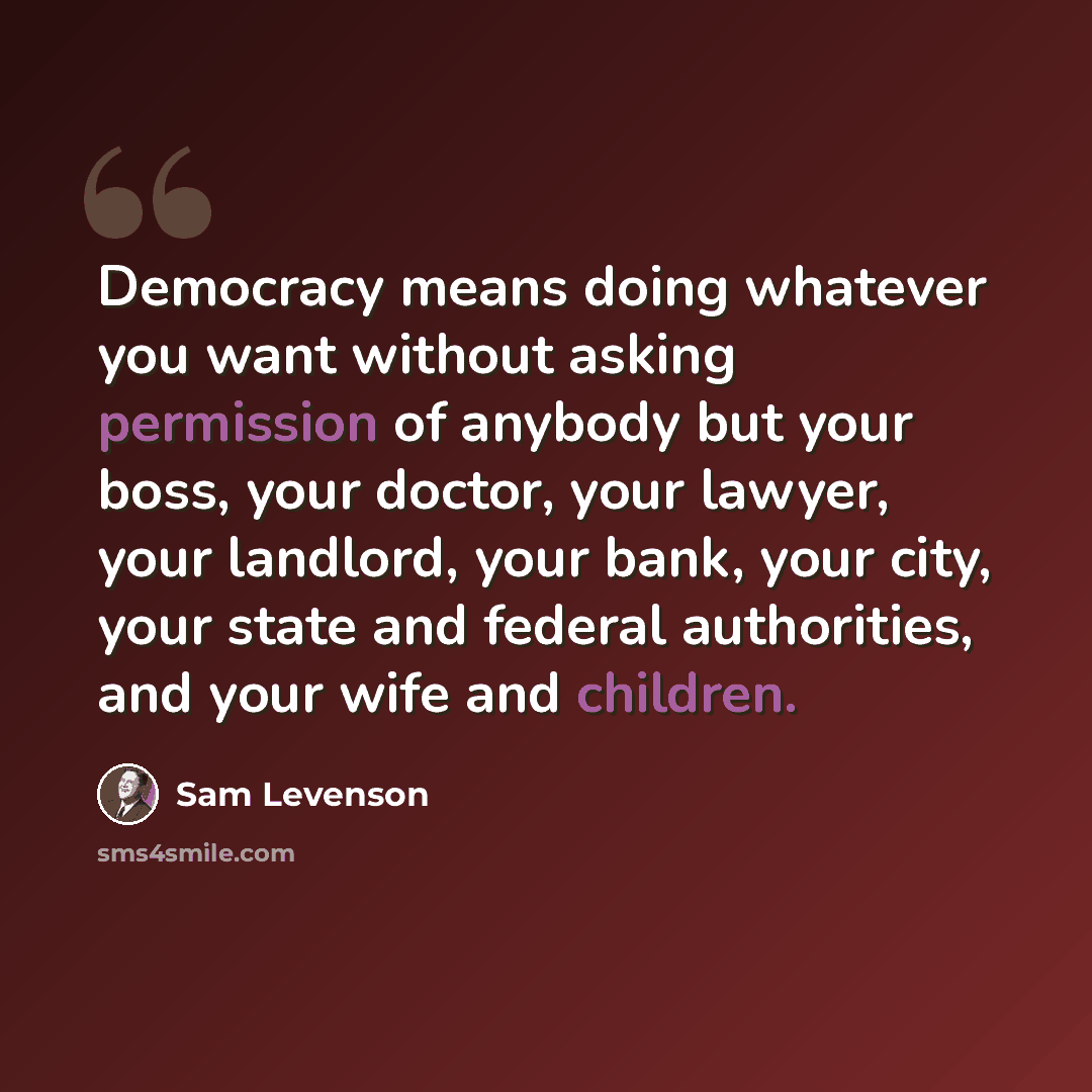 “Democracy means doing whatever you want without asking permission of anybody but your boss, your doctor, your lawyer, your landlord, your bank, your city, your state and federal authorities, and your wife and children.” quote by Sam Levenson