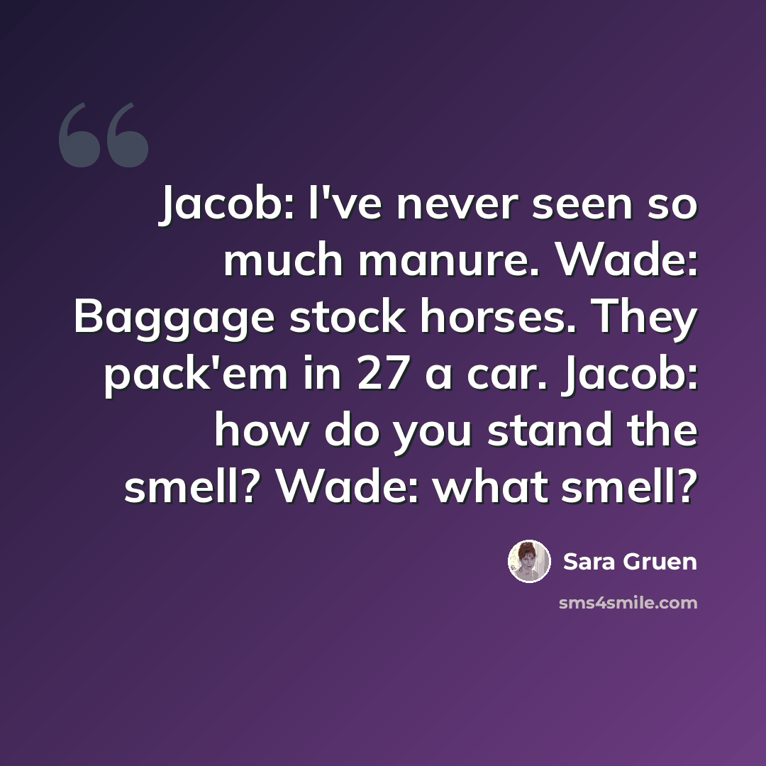 “Jacob: I've never seen so much manure. Wade: Baggage stock horses. They pack'em in 27 a car. Jacob: how do you stand the smell? Wade: what smell?” quote by Sara Gruen