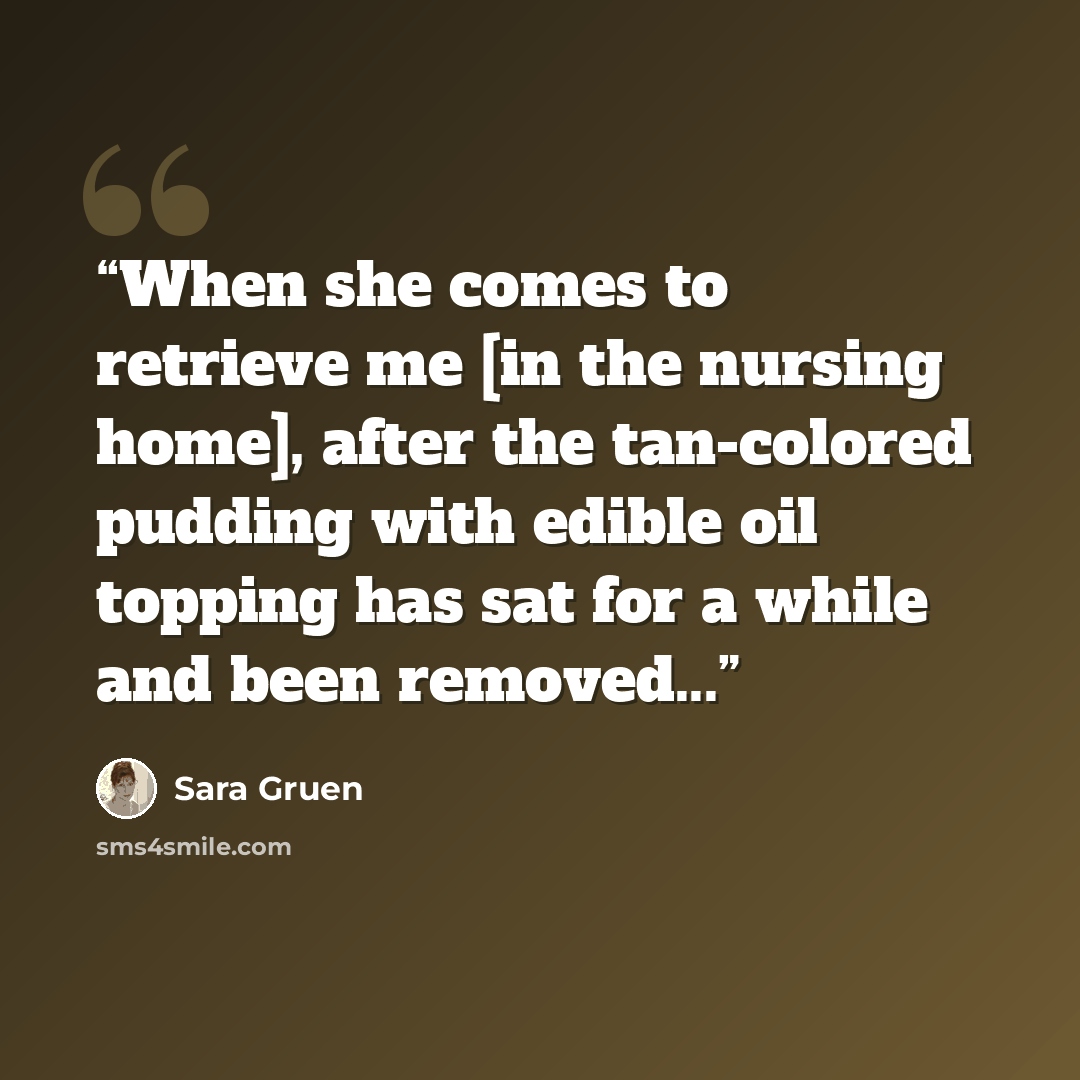 “When she comes to retrieve me [in the nursing home], after the tan-colored pudding with edible oil topping has sat for a while and been removed...” quote by Sara Gruen