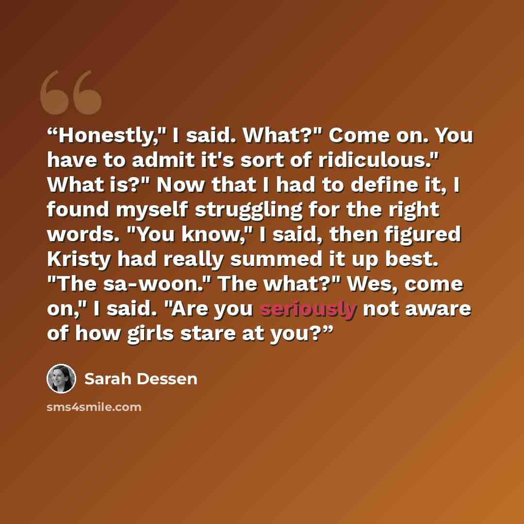 “Honestly," I said. What?" Come on. You have to admit it's sort of ridiculous." What is?" Now that I had to define it, I found myself struggling for the right words. "You know," I said, then figured Kristy had really summed it up best. "The sa-woon." The what?" Wes, come on," I said. "Are you…” quote by Sarah Dessen