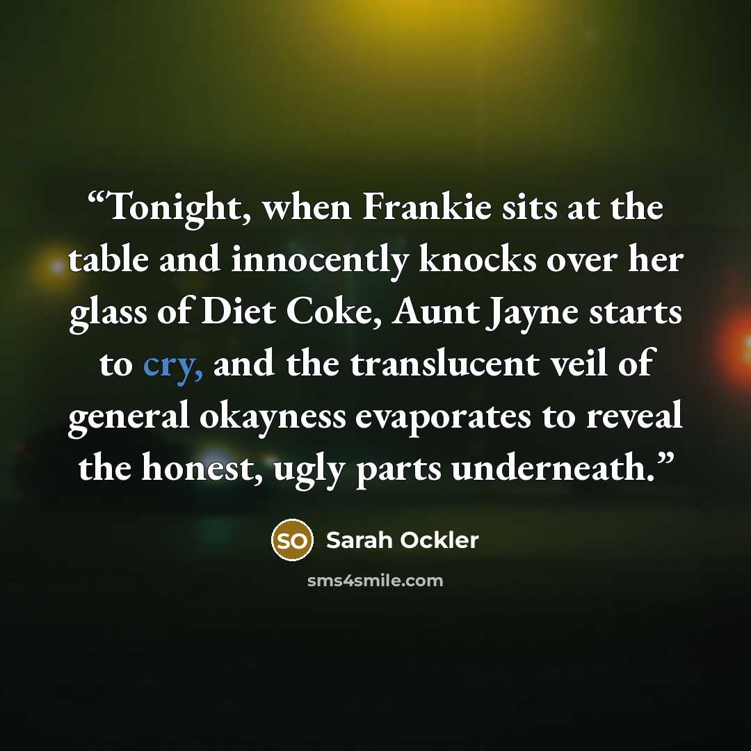 “Tonight, when Frankie sits at the table and innocently knocks over her glass of Diet Coke, Aunt Jayne starts to cry, and the translucent veil of general okayness evaporates to reveal the honest, ugly parts underneath.” quote by Sarah Ockler
