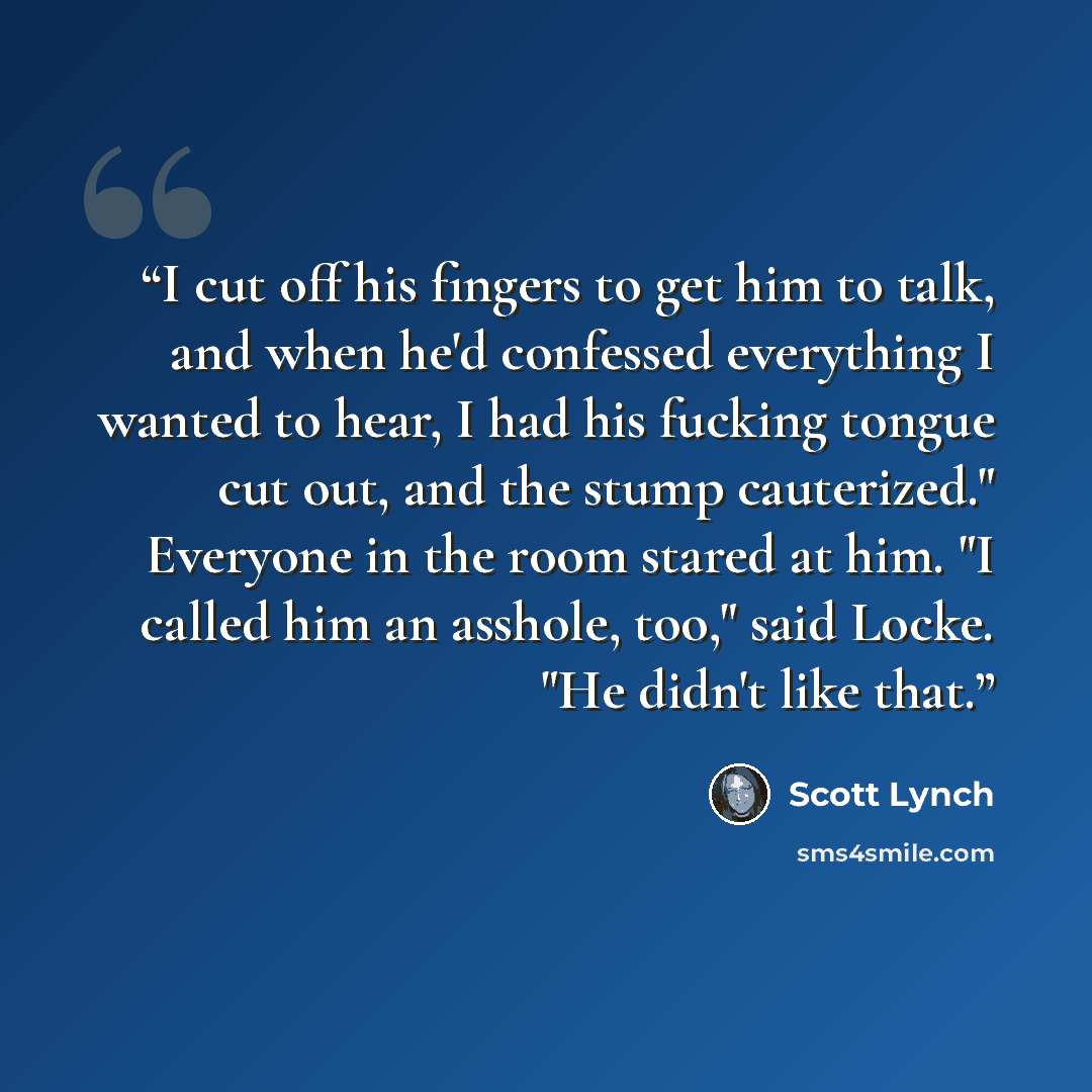 “I cut off his fingers to get him to talk, and when he'd confessed everything I wanted to hear, I had his fucking tongue cut out, and the stump cauterized." Everyone in the room stared at him. "I called him an asshole, too," said Locke. "He didn't like that.” quote by Scott Lynch