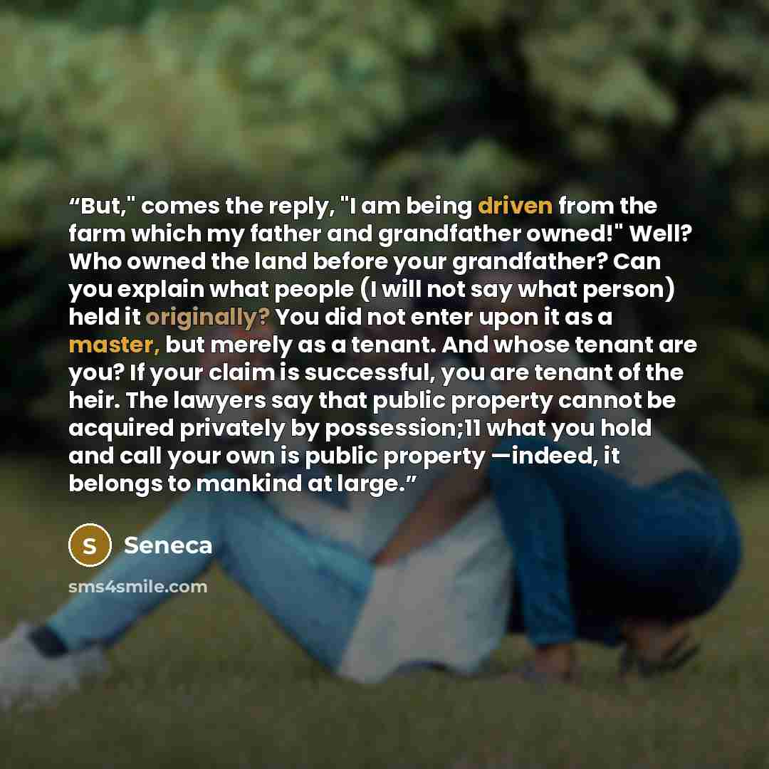 “But," comes the reply, "I am being driven from the farm which my father and grandfather owned!" Well? Who owned the land before your grandfather? Can you explain what people (I will not say what person) held it originally? You did not enter upon it as a master, but merely as a tenant. And whose…” quote by Seneca