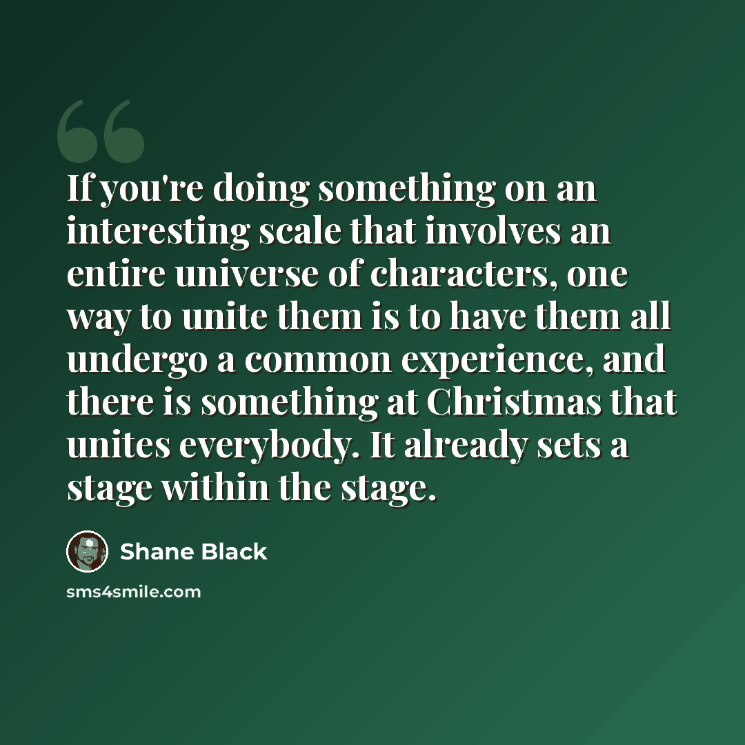 “If you're doing something on an interesting scale that involves an entire universe of characters, one way to unite them is to have them all undergo a common experience, and there is something at Christmas that unites everybody. It already sets a stage within the stage.” quote by Shane Black
