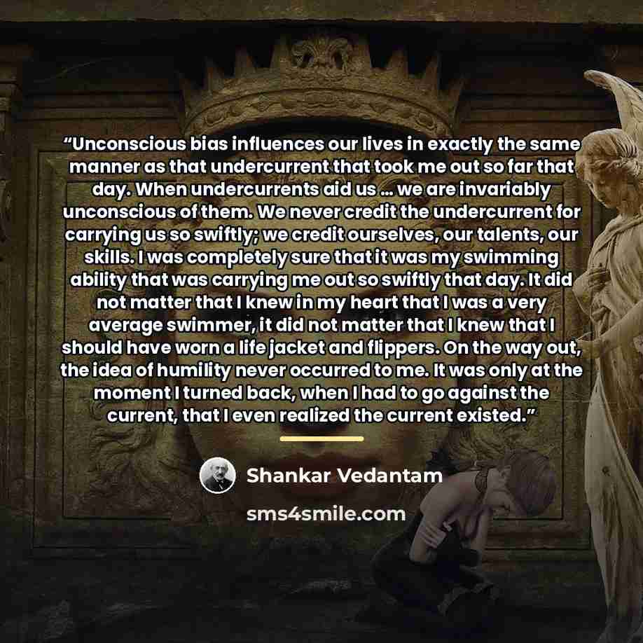 “Unconscious bias influences our lives in exactly the same manner as that undercurrent that took me out so far that day. When undercurrents aid us … we are invariably unconscious of them. We never credit the undercurrent for carrying us so swiftly; we credit ourselves, our talents, our skills. I…” quote by Shankar Vedantam