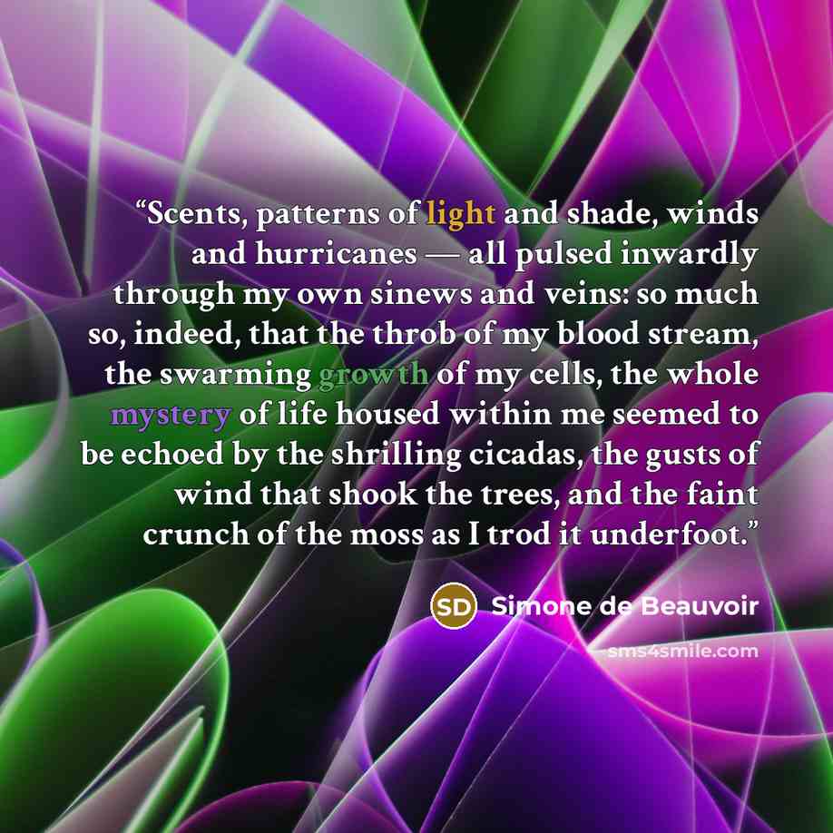 “Scents, patterns of light and shade, winds and hurricanes — all pulsed inwardly through my own sinews and veins: so much so, indeed, that the throb of my blood stream, the swarming growth of my cells, the whole mystery of life housed within me seemed to be echoed by the shrilling cicadas, the…” quote by Simone de Beauvoir