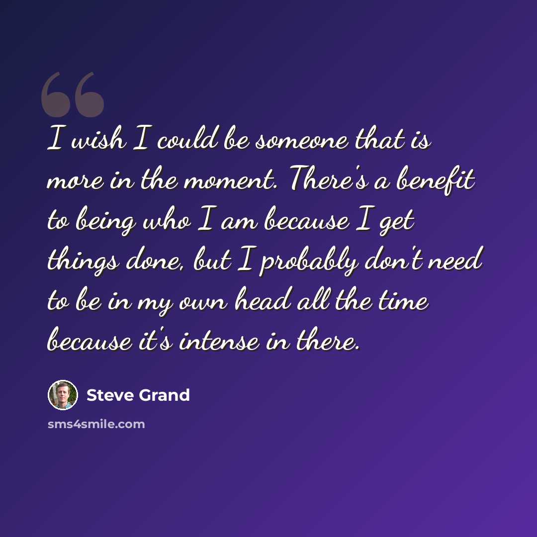 “I wish I could be someone that is more in the moment. There's a benefit to being who I am because I get things done, but I probably don't need to be in my own head all the time because it's intense in there.” quote by Steve Grand