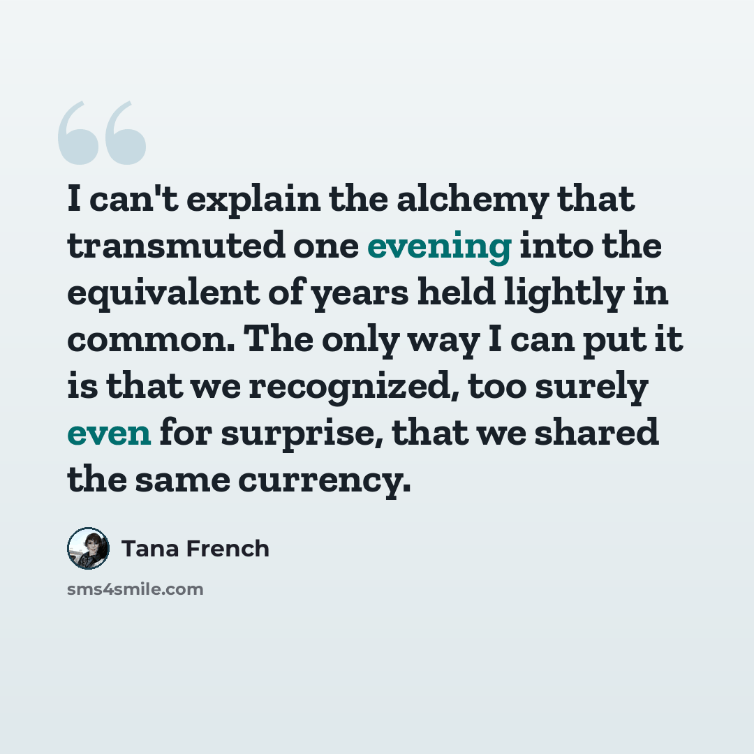 “I can't explain the alchemy that transmuted one evening into the equivalent of years held lightly in common. The only way I can put it is that we recognized, too surely even for surprise, that we shared the same currency.” quote by Tana French