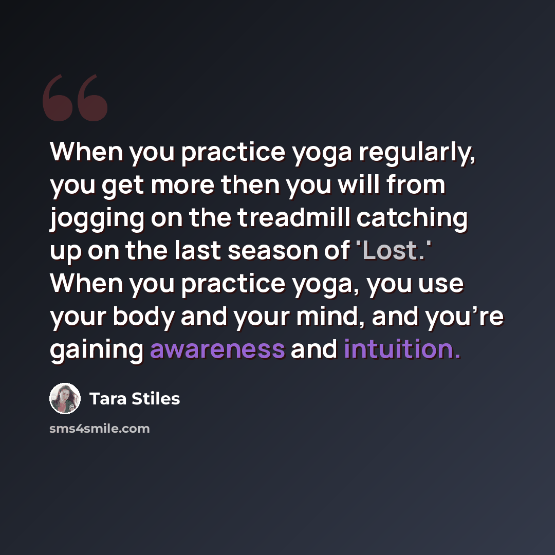“When you practice yoga regularly, you get more then you will from jogging on the treadmill catching up on the last season of 'Lost.' When you practice yoga, you use your body and your mind, and you're gaining awareness and intuition.” quote by Tara Stiles