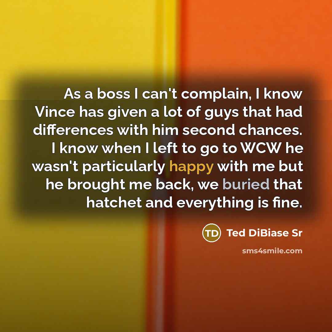 “As a boss I can't complain, I know Vince has given a lot of guys that had differences with him second chances. I know when I left to go to WCW he wasn't particularly happy with me but he brought me back, we buried that hatchet and everything is fine.” quote by Ted DiBiase Sr