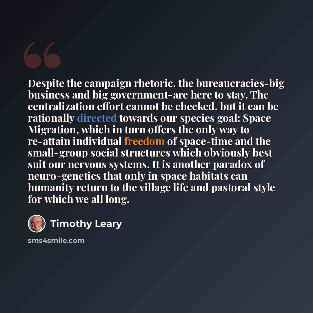 “Despite the campaign rhetoric, the bureaucracies-big business and big government-are here to stay. The centralization effort cannot be checked. but it can be rationally directed towards our species goal: Space Migration, which in turn offers the only way to re-attain individual freedom of…” quote by Timothy Leary