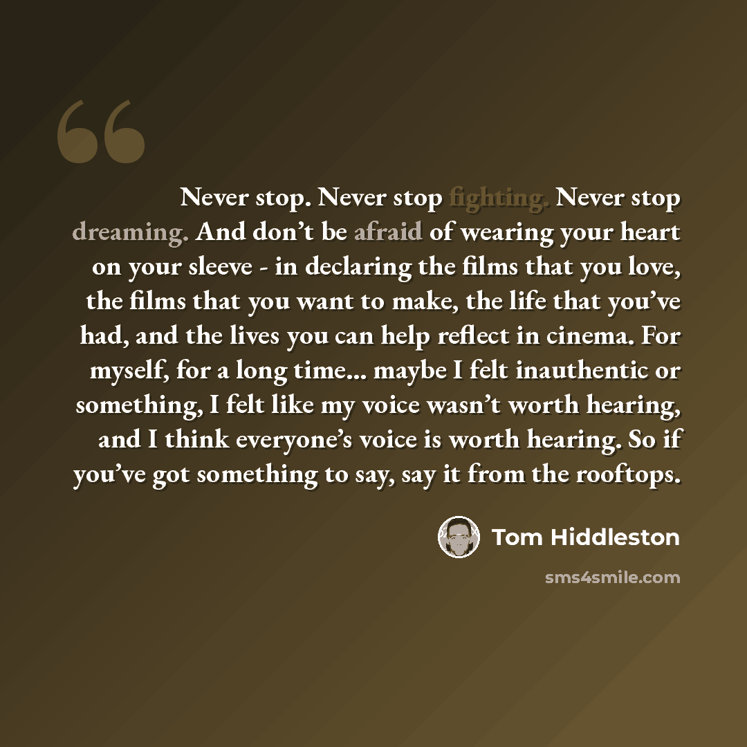 “Never stop. Never stop fighting. Never stop dreaming. And don’t be afraid of wearing your heart on your sleeve - in declaring the films that you love, the films that you want to make, the life that you’ve had, and the lives you can help reflect in cinema. For myself, for a long time… maybe I felt…” quote by Tom Hiddleston