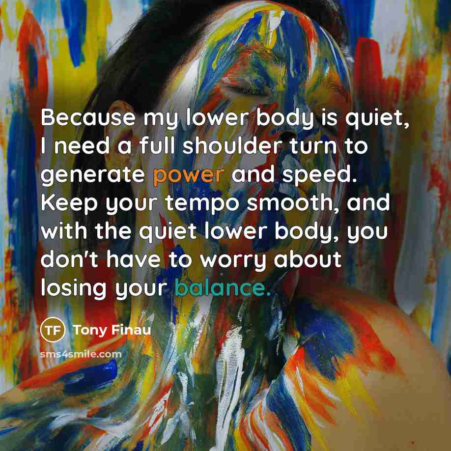 “Because my lower body is quiet, I need a full shoulder turn to generate power and speed. Keep your tempo smooth, and with the quiet lower body, you don't have to worry about losing your balance.” quote by Tony Finau