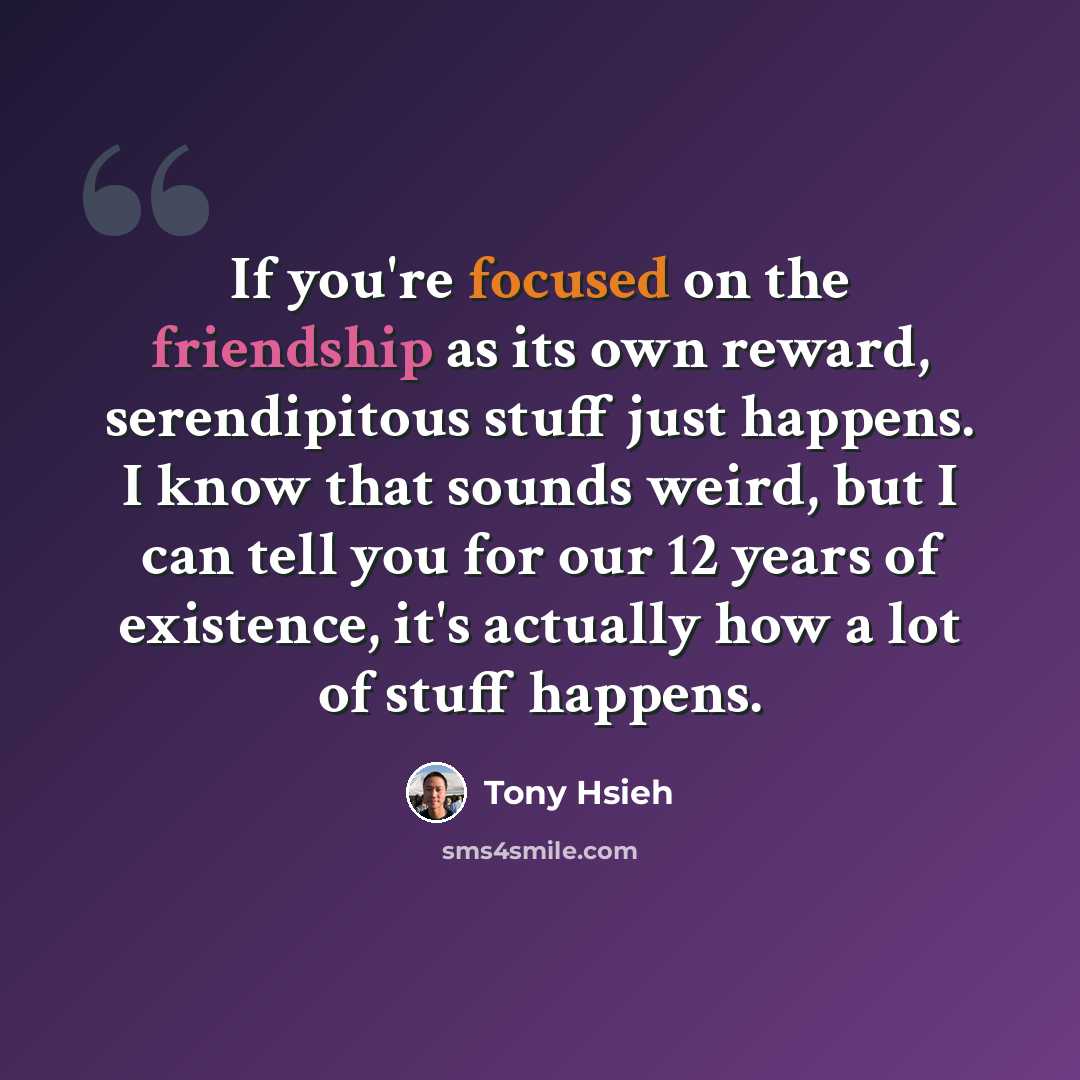 “If you're focused on the friendship as its own reward, serendipitous stuff just happens. I know that sounds weird, but I can tell you for our 12 years of existence, it's actually how a lot of stuff happens.” quote by Tony Hsieh