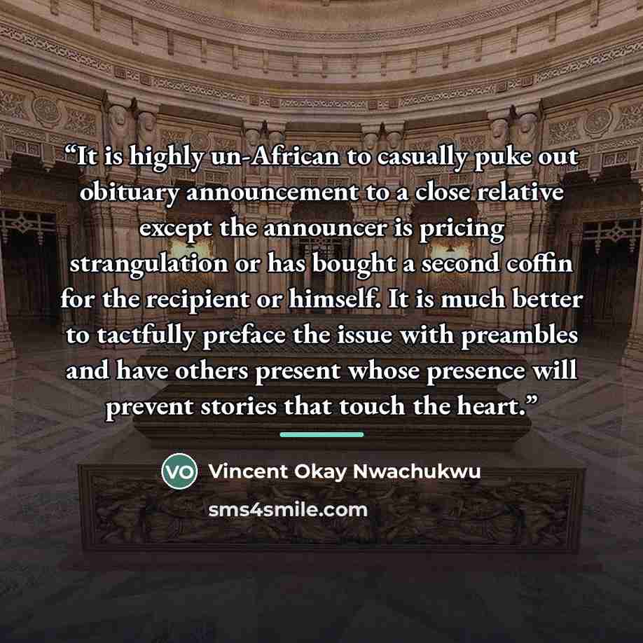 “It is highly un-African to casually puke out obituary announcement to a close relative except the announcer is pricing strangulation or has bought a second coffin for the recipient or himself. It is much better to tactfully preface the issue with preambles and have others present whose presence…” quote by Vincent Okay Nwachukwu