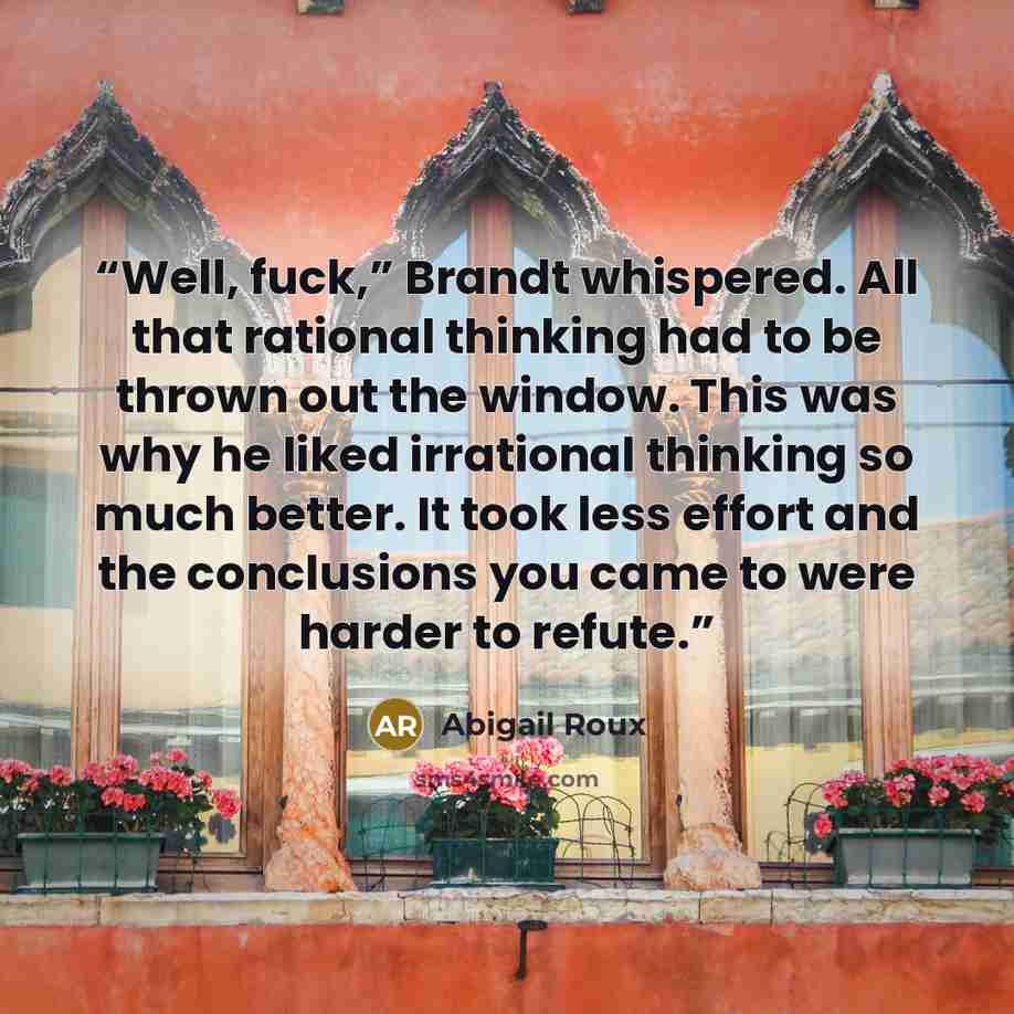 “Well, fuck,” Brandt whispered. All that rational thinking had to be thrown out the window. This was why he liked irrational thinking so much better. It took less effort and the conclusions you came to were harder to refute.” quote by Abigail Roux