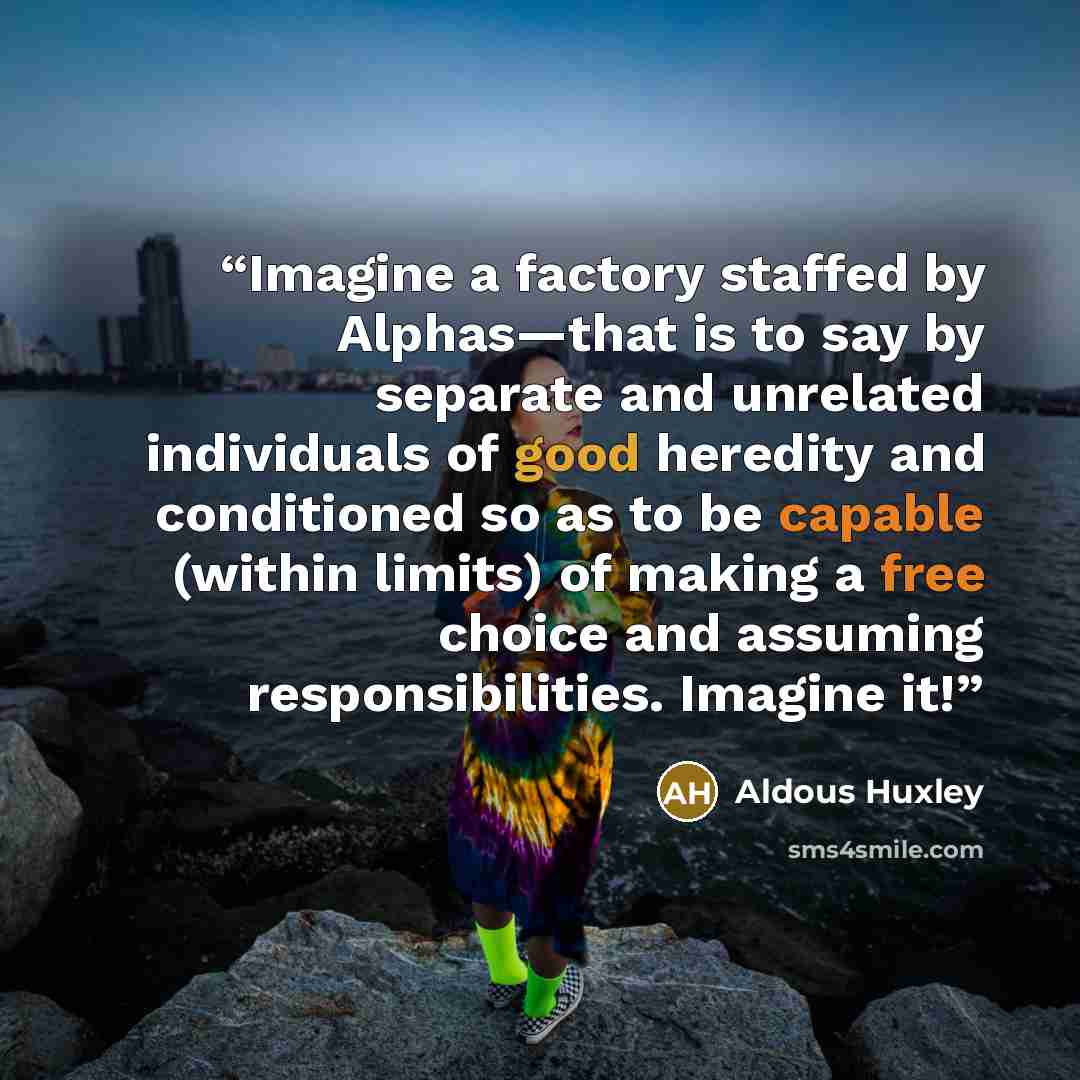 “Imagine a factory staffed by Alphas—that is to say by separate and unrelated individuals of good heredity and conditioned so as to be capable (within limits) of making a free choice and assuming responsibilities. Imagine it!” quote by Aldous Huxley