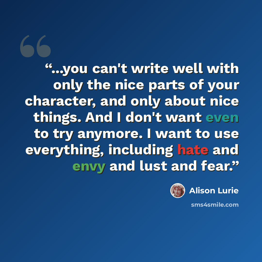 “...you can't write well with only the nice parts of your character, and only about nice things. And I don't want even to try anymore. I want to use everything, including hate and envy and lust and fear.” quote by Alison Lurie
