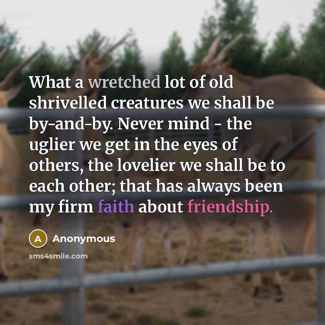 “What a wretched lot of old shrivelled creatures we shall be by-and-by. Never mind - the uglier we get in the eyes of others, the lovelier we shall be to each other; that has always been my firm faith about friendship.” quote by Anonymous