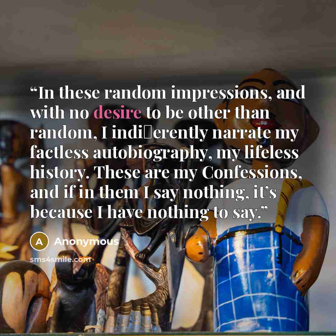 “In these random impressions, and with no desire to be other than random, I indi�erently narrate my factless autobiography, my lifeless history. These are my Confessions, and if in them I say nothing, it’s because I have nothing to say.” quote by Anonymous