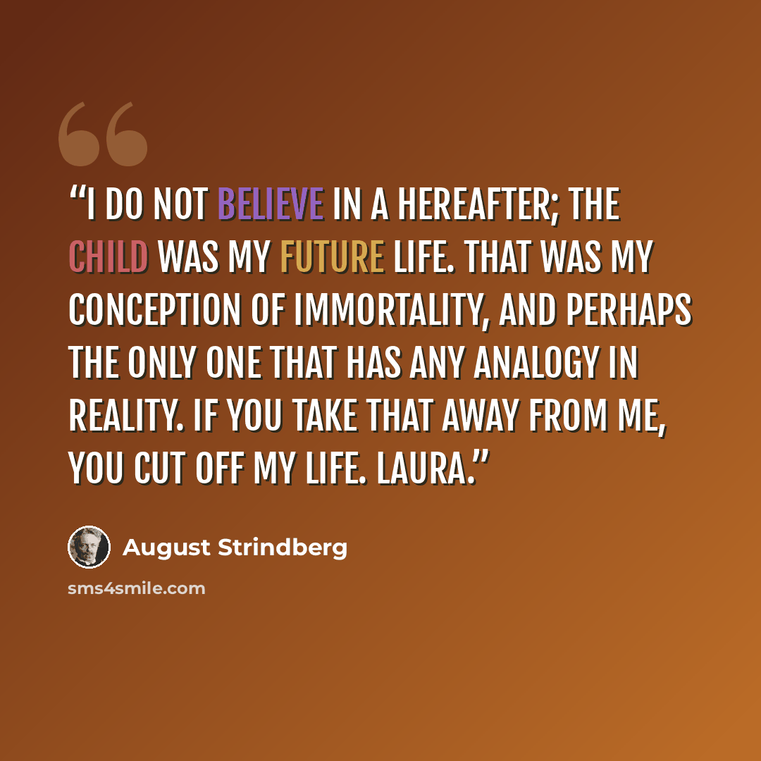 “I do not believe in a hereafter; the child was my future life. That was my conception of immortality, and perhaps the only one that has any analogy in reality. If you take that away from me, you cut off my life. LAURA.” quote by August Strindberg