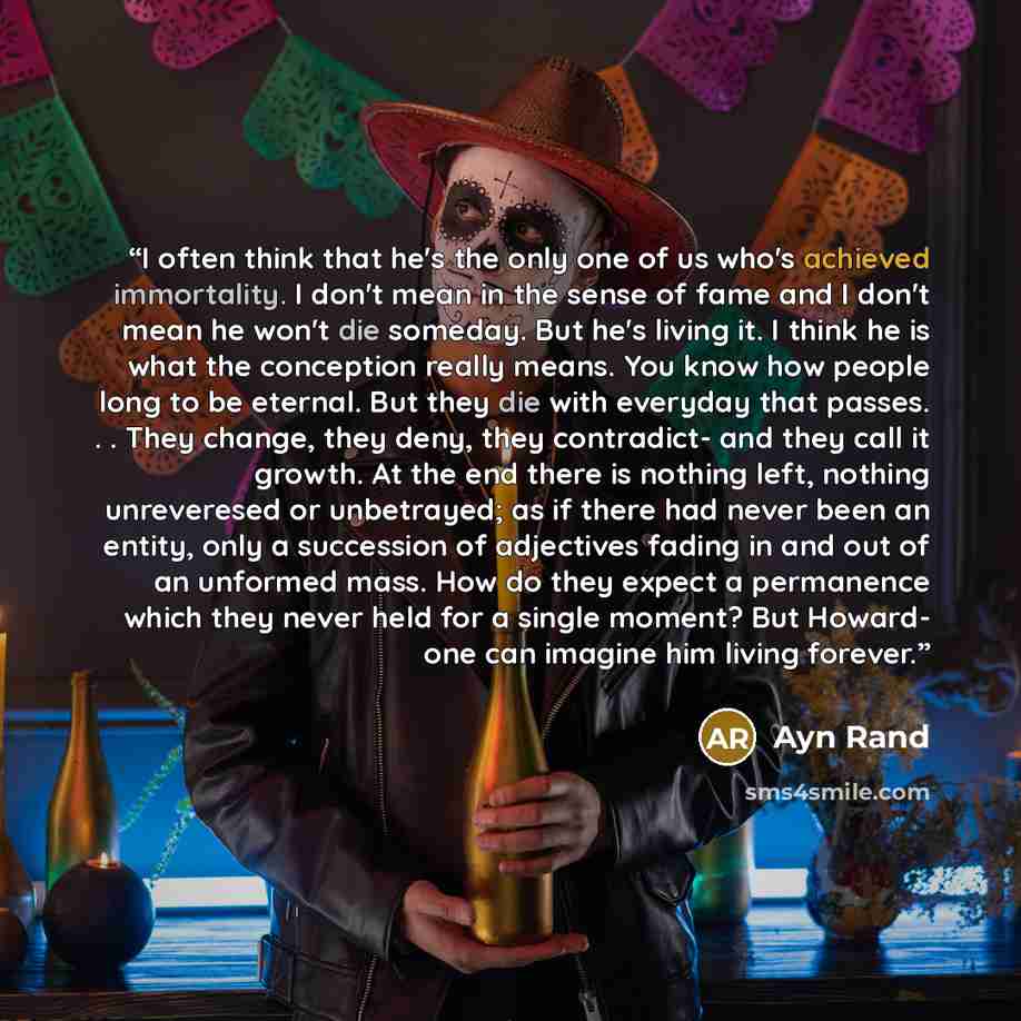 “I often think that he's the only one of us who's achieved immortality. I don't mean in the sense of fame and I don't mean he won't die someday. But he's living it. I think he is what the conception really means. You know how people long to be eternal. But they die with everyday that passes…” quote by Ayn Rand