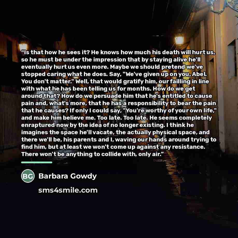 “Is that how he sees it? He knows how much his death will hurt us, so he must be under the impression that by staying alive he'll eventually hurt us even more. Maybe we should pretend we've stopped caring what he does. Say, "We've given up on you, Abel. You don't matter." Well, that would gratify…” quote by Barbara Gowdy