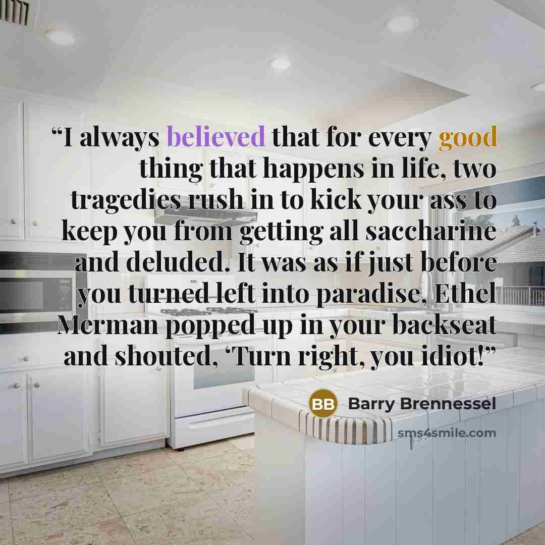 “I always believed that for every good thing that happens in life, two tragedies rush in to kick your ass to keep you from getting all saccharine and deluded. It was as if just before you turned left into paradise, Ethel Merman popped up in your backseat and shouted, ‘Turn right, you idiot!” quote by Barry Brennessel