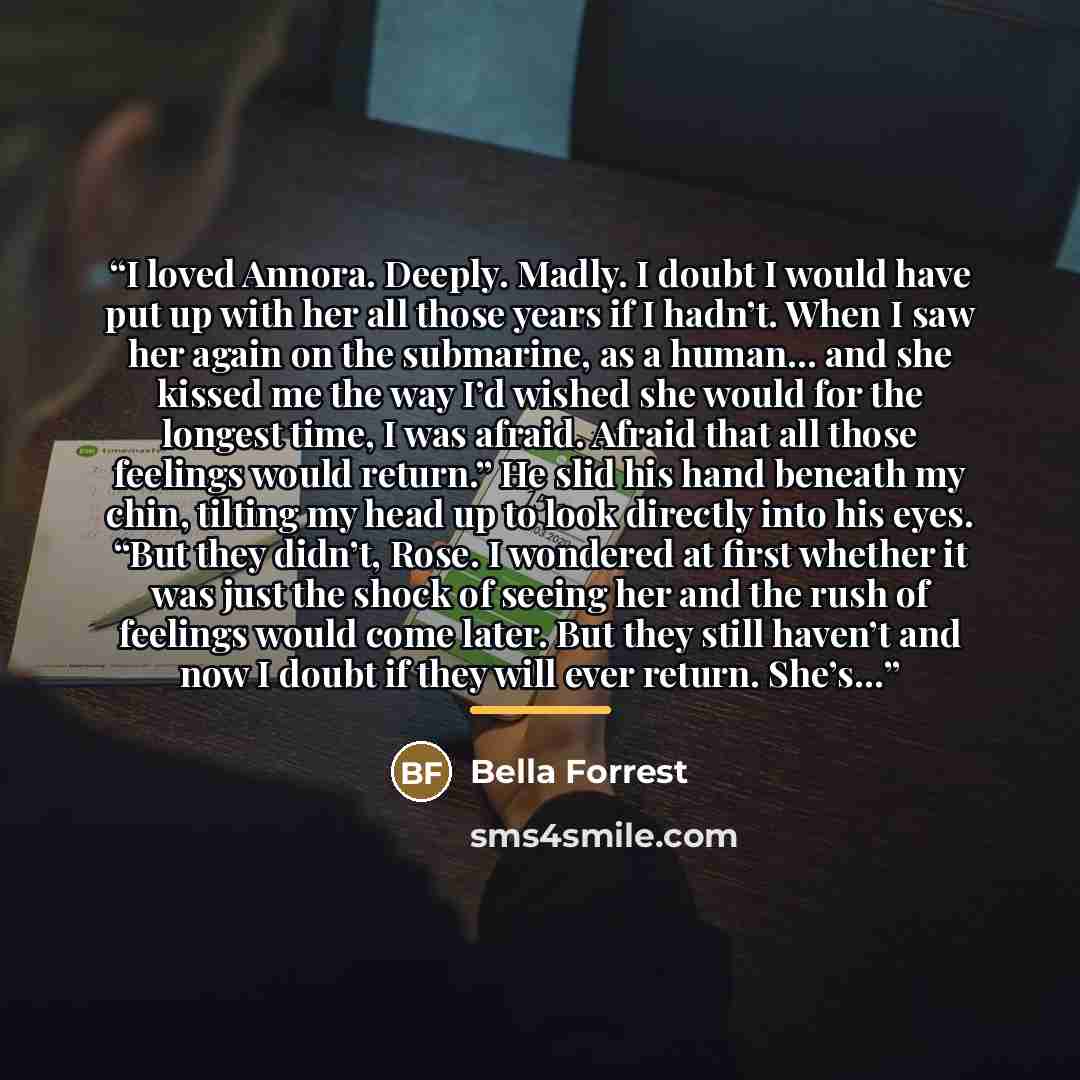 “I loved Annora. Deeply. Madly. I doubt I would have put up with her all those years if I hadn’t. When I saw her again on the submarine, as a human… and she kissed me the way I’d wished she would for the longest time, I was afraid. Afraid that all those feelings would return.” He slid his hand…” quote by Bella Forrest