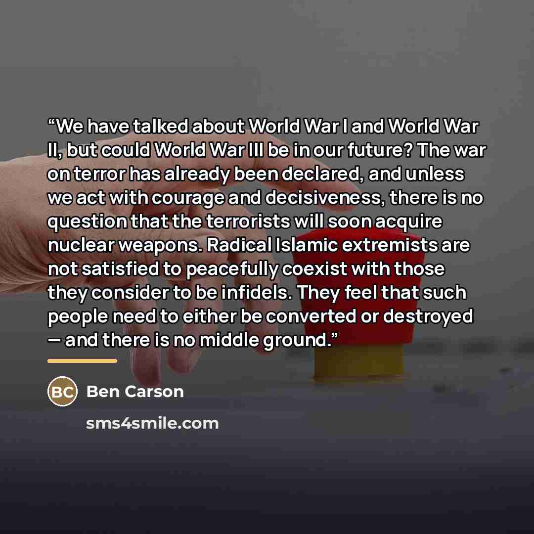 “We have talked about World War I and World War II, but could World War III be in our future? The war on terror has already been declared, and unless we act with courage and decisiveness, there is no question that the terrorists will soon acquire nuclear weapons. Radical Islamic extremists are not…” quote by Ben Carson